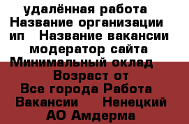 удалённая работа › Название организации ­ ип › Название вакансии ­ модератор сайта › Минимальный оклад ­ 39 500 › Возраст от ­ 18 - Все города Работа » Вакансии   . Ненецкий АО,Амдерма пгт